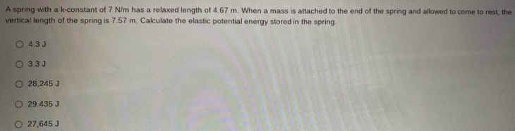 A spring with a k -constant of 7 N/m has a relaxed length of 4.67 m. When a mass is attached to the end of the spring and allowed to come to rest, the
vertical length of the spring is 7.57 m. Calculate the elastic potential energy stored in the spring.
4.3 J
3.3 J
28,245 J
29.435 J
27,645 J