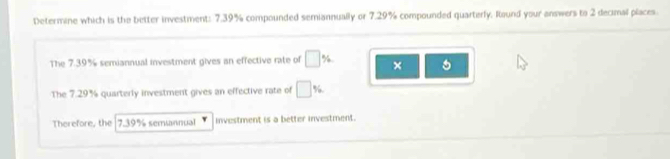 Determine which is the better investment: 7.39% compounded semiannually or 7.29% compounded quarterly. Round your answers to 2 decimal places 
The 7.39% semiannual investment gives an effective rate of □ % × 
The 7.29% quarterly investment gives an effective rate of □ %
Therefore, the 7.39% semannual investment is a better investment.