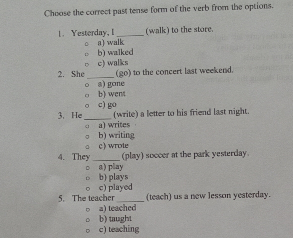 Choose the correct past tense form of the verb from the options.
1. Yesterday, I _(walk) to the store.
a) walk
b) walked
c) walks
2. She _(go) to the concert last weekend.
a) gone
b) went
c) go
3. He _(write) a letter to his friend last night.
a) writes ·
b) writing
c) wrote
4. They _(play) soccer at the park yesterday.
a) play
b) plays
c) played
5. The teacher _(teach) us a new lesson yesterday.
a) teached
b) taught
c) teaching