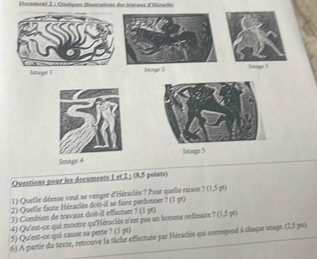 Document 2 : Oucques Mustrations des travaus d'Héradés 
Image 1Amage 2 
Amage 3 
Image S 
Image 4 
Ouestions pour les documents 1 et 2 : (8,5 points) 
1) Quelle déesse veut se venger d'Héraclès ? Pour quelle raison ? (1,5 pt) 
2) Quelle faute Héraclès doit-il se faire pardonner ? (1 pt) 
3) Combien de travaux doît il effectuer ? (1 gt) 
4) Qu'est-ce qui montre qu'Héraclès n'est pas un homme ordinrice ? (1,5 pt) 
5) Qu'est-ce quí cause sa perte ? (1 pt) 
6) A partir du texte, retrouve la tâche effectuée par Héraclès qui conespond à chaque image. (2,5 pis)