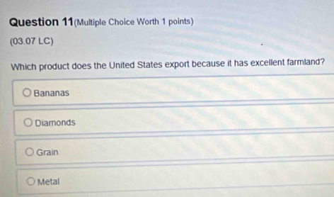 Question 11(Multiple Choice Worth 1 points)
(03.07 LC)
Which product does the United States export because it has excellent farmland?
Bananas
Diamonds
Grain
Metal