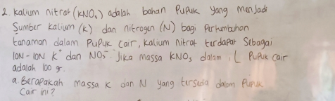 kalium nitror (KNO_3) adalar bahan Pupuk yang men Jadi 
Sumber kalium (k) dan nitrogen (N) bagi Purhumbuhan 
tanaman dalam PuPuK Cair, kalium nikrar turdapar Sebagai 
lON - lON k^+ dan NOs Jika Massa KNO_3 dalam, L PuPrk Cair 
adaigh 100 g. 
a Berapakan massa k dan N yang terseda dalom Purlk 
Cair ini?