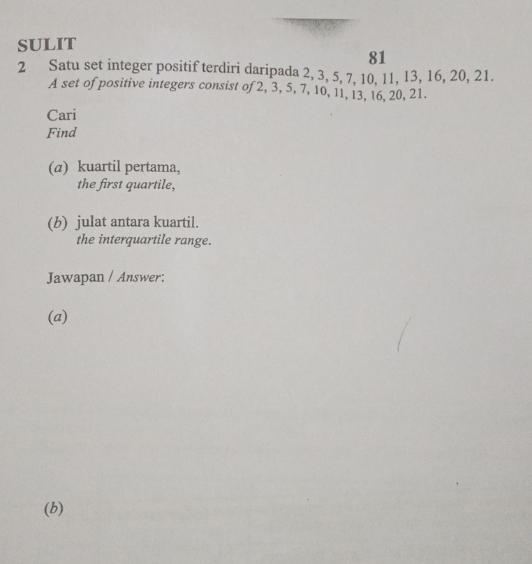 SULIT 
81 
2 Satu set integer positif terdiri daripada 2, 3, 5, 7, 10, 11, 13, 16, 20, 21. 
A set of positive integers consist of 2, 3, 5, 7, 10, 11, 13, 16, 20, 21. 
Cari 
Find 
(α) kuartil pertama, 
the first quartile, 
(b) julat antara kuartil. 
the interquartile range. 
Jawapan / Answer: 
(a) 
(b)