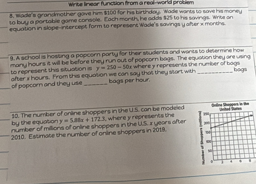 Write linear function from a real-world problem
8. Wade's grandmother gave him $100 for his birthday. Wade wants to save his money
to buy a portable game console. Each month, he adds $25 to his savings. Write an
equation in slope-intercept form to represent Wade's savings y after x months.
9. A school is hosting a popcorn party for their students and wants to determine how
many hours it will be before they run out of popcorn bags. The equation they are using
to represent this situation is y=250-50x where y represents the number of bags
after x hours. From this equation we can say that they start with
bags
of popcorn and they use_ bags per hour.
10. The number of online shoppers in the U.S. can be modeled
by the equation y=5.88x+172.3 , where y represents the 
number of millions of online shoppers in the U.S. x years after 
2010, Estimate the number of online shoppers in 2019.