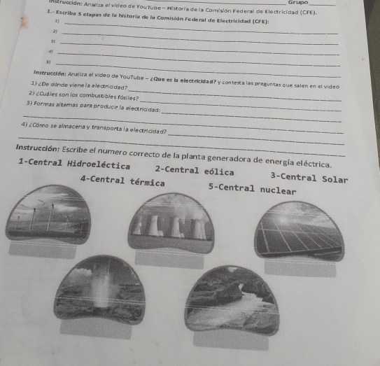Instrucción: Analiza el vídeo de YouTube - Historia de la Comisión Federal de Electricidad (CFE). Grupo
1.- Escribe 5 etapas de la historia de la Comisión Federal de Electricidad (CFE):
1J_
2)
_3
_
_4
5J_
_
Instrucción: Analiza el video de YouTube - ¿Que es la electricidad? y contesta las preguntas que salen en el video
1) ¿De dónde viene la electricidad?
_
2) ¿Cuales son los combustibles fósiles?
_
_
3) Formas altemas para producir la electricidad:
_
_
4) ¿Cómo se almacena y transporta la electricidad?
Instrucción: Escribe el numero correcto de la planta generadora de energía eléctrica.
1-Central Hidroeléctica 2-Central eólica 3-Central Solar
4-C
