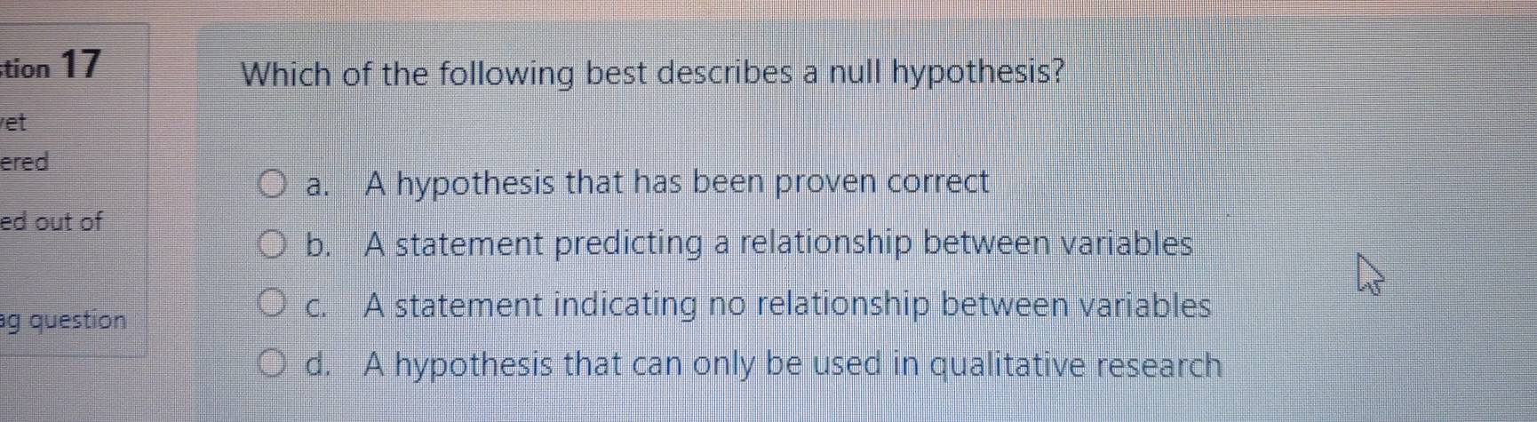 stion 17
Which of the following best describes a null hypothesis?
et
ered
a. A hypothesis that has been proven correct
ed out of
b. A statement predicting a relationship between variables
ag question
c. A statement indicating no relationship between variables
d. A hypothesis that can only be used in qualitative research