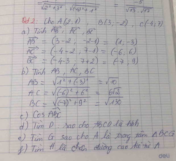 =frac -sqrt(2^2+3^2)· sqrt((-4)^2)+1^2= (-5)/sqrt(13)· sqrt(17) 
d 2: Cho A(2;1), B(3;-2), C(-4;7)
a) Tinh vector AB, vector AC, vector BC
vector AB=(3-2;-2-1)=(1;-3)
vector AC=(-4-2;7-1)=(-6;6)
vector BC=(-4-3;7+2)=(-7;9)
b) Tinh AB, + C, BC
AB=sqrt(1^2+(-3)^2)=sqrt(10)
AC=sqrt((-6)^2)+6^2=6sqrt(2)
BC=sqrt((-7)^2)+9^2=sqrt(130)
() cos widehat ABC
dì Tim D:bao cho ABcD là hbh 
e) Tim G sào cho A la Zhōng tām △ BCG
()Tim t la chán dhiòng cao kè tò A