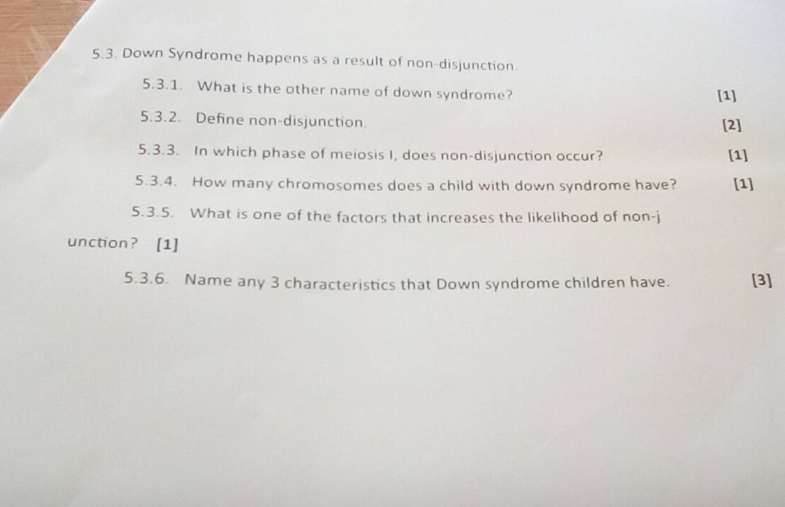 Down Syndrome happens as a result of non-disjunction. 
5.3.1. What is the other name of down syndrome? [1] 
5.3.2. Define non-disjunction. [2] 
5.3.3. In which phase of meiosis I, does non-disjunction occur? [1] 
5.3.4. How many chromosomes does a child with down syndrome have? [1] 
5.3.5. What is one of the factors that increases the likelihood of non-j 
unction? [1] 
5.3.6. Name any 3 characteristics that Down syndrome children have. [3]