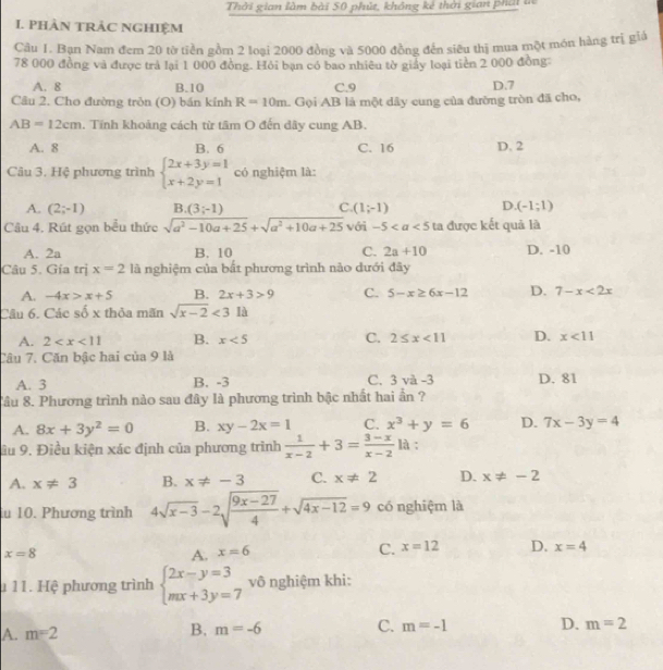 Thời gian làm bài 50 phút, không kẻ thời gian phát tn
I. PHÀN TRAC NGHIệM
Câu 1. Bạn Nam đem 20 tờ tiền gồm 2 loại 2000 đồng và 5000 đồng đến siêu thị mua một món hàng trị giả
78 000 đồng và được trả lại 1 000 đồng. Hỏi bạn có bao nhiêu tờ giảy loại tiền 2 000 đồng
A. 8 B.10 C.9 D.7
Câu 2. Cho đường tròn (O) bán kính R=10m L Gọi AB là một dây cung của đường tròn đã cho,
AB=12cm. Tính khoảng cách từ tâm O đến dây cung AB.
A. 8 B. 6 C. 16 D. 2
Câu 3. Hệ phương trình beginarrayl 2x+3y=1 x+2y=1endarray. có nghiệm là:
C.
A. (2;-1) B. (3;-1) (1;-1) D. (-1;1)
Câu 4. Rút gọn bểu thức sqrt(a^2-10a+25)+sqrt(a^2+10a+25) với -5 ta được kết quả là
A. 2a B. 10 C. 2a+10 D. -10
Câu 5. Gía trị x=2 là nghiệm của bắt phương trình nào dưới đây
A. -4x>x+5 B. 2x+3>9 C. 5-x≥ 6x-12 D. 7-x<2x</tex>
Câu 6. Các số x thỏa mãn sqrt(x-2)<31a</tex>
A. 2 B. x<5</tex> C. 2≤ x<11</tex> D. x<11</tex>
Câu 7. Căn bậc hai cia9 là
A. 3 B. -3 C. 3va-3 D. 81
Câu 8. Phương trình nào sau đây là phương trình bậc nhất hai ần ?
A. 8x+3y^2=0 B. xy-2x=1 C. x^3+y=6 D. 7x-3y=4
âu 9. Điều kiện xác định của phương trình  1/x-2 +3= (3-x)/x-2 li :
A. x!= 3 B. x!= -3 C. x!= 2 D. x!= -2
u 10. Phương trình 4sqrt(x-3)-2sqrt(frac 9x-27)4+sqrt(4x-12)=9 có nghiệm là
x=8
A. x=6 C. x=12 D. x=4
1 11. Hệ phương trình beginarrayl 2x-y=3 mx+3y=7endarray. vô nghiệm khi:
B.
A. m=2 m=-6 C. m=-1 D. m=2