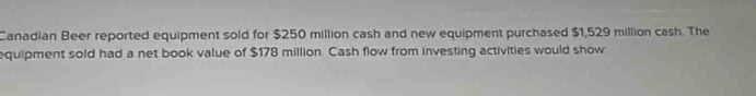 Canadian Beer reported equipment sold for $250 million cash and new equipment purchased $1,529 million cash. The 
equipment sold had a net book value of $178 million. Cash flow from investing activities would show