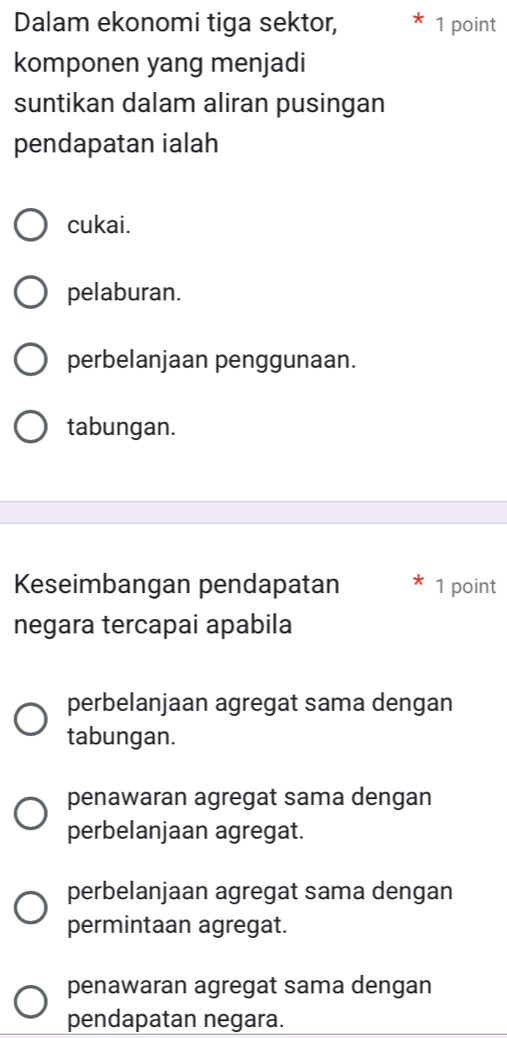 Dalam ekonomi tiga sektor, 1 point
komponen yang menjadi
suntikan dalam aliran pusingan
pendapatan ialah
cukai.
pelaburan.
perbelanjaan penggunaan.
tabungan.
Keseimbangan pendapatan 1 point
negara tercapai apabila
perbelanjaan agregat sama dengan
tabungan.
penawaran agregat sama dengan
perbelanjaan agregat.
perbelanjaan agregat sama dengan
permintaan agregat.
penawaran agregat sama dengan
pendapatan negara.