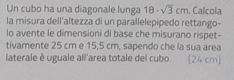 Un cubo ha una diagonale lunga 18· sqrt(3)cm , Calcola 
la misura dell’altezza di un parallelepipedo rettango- 
lo avente le dimensioni di base che misurano rispet- 
tívamente 25 cm e 15,5 cm, sapendo che la sua area 
laterale è uguale all'area totale del cubo. [ 24 cm ]