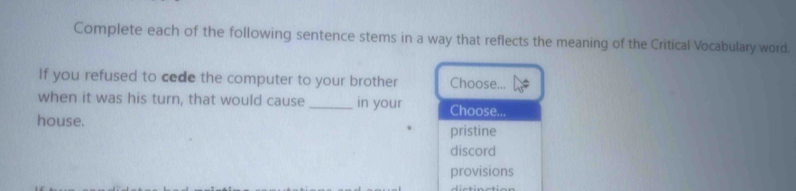 Complete each of the following sentence stems in a way that reflects the meaning of the Critical Vocabulary word.
If you refused to cede the computer to your brother Choose...
when it was his turn, that would cause _in your Choose...
house.
pristine
discord
provisions