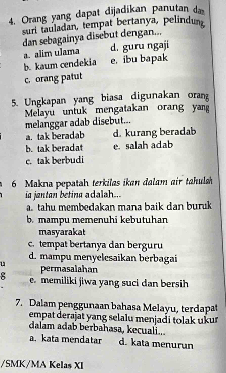 Orang yang dapat dijadikan panutan dan
suri tauladan, tempat bertanya, pelindung
dan sebagainya disebut dengan...
a. alim ulama d. guru ngaji
b. kaum cendekia e. ibu bapak
c. orang patut
5. Ungkapan yang biasa digunakan orang
Melayu untuk mengatakan orang yang
melanggar adab disebut...
a. tak beradab d. kurang beradab
b. tak beradat e. salah adab
c. tak berbudi
6 Makna pepatah terkilas ikan dalam air tahulah
ia jantan betina adalah...
a. tahu membedakan mana baik dan buruk
b. mampu memenuhi kebutuhan
masyarakat
c. tempat bertanya dan berguru
d. mampu menyelesaikan berbagai
u permasalahan
g e. memiliki jiwa yang suci dan bersih
7. Dalam penggunaan bahasa Melayu, terdapat
empat derajat yang selalu menjadi tolak ukur
dalam adab berbahasa, kecuali...
a. kata mendatar d. kata menurun
/SMK/MA Kelas XI