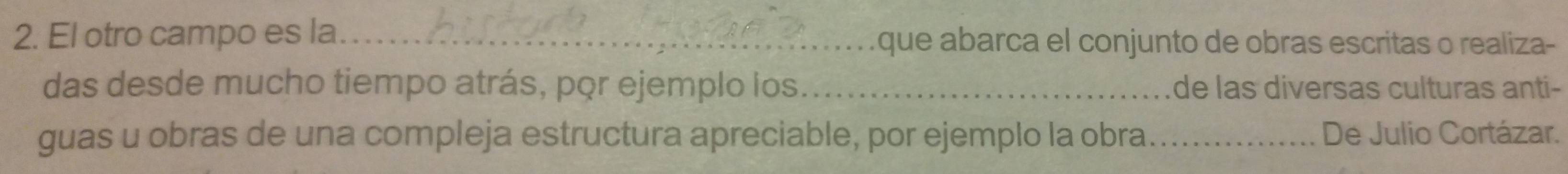 El otro campo es la_ que abarca el conjunto de obras escritas o realiza- 
das desde mucho tiempo atrás, por ejemplo los._ de las diversas culturas anti- 
guas u obras de una compleja estructura apreciable, por ejemplo la obra_ De Julio Cortázar.