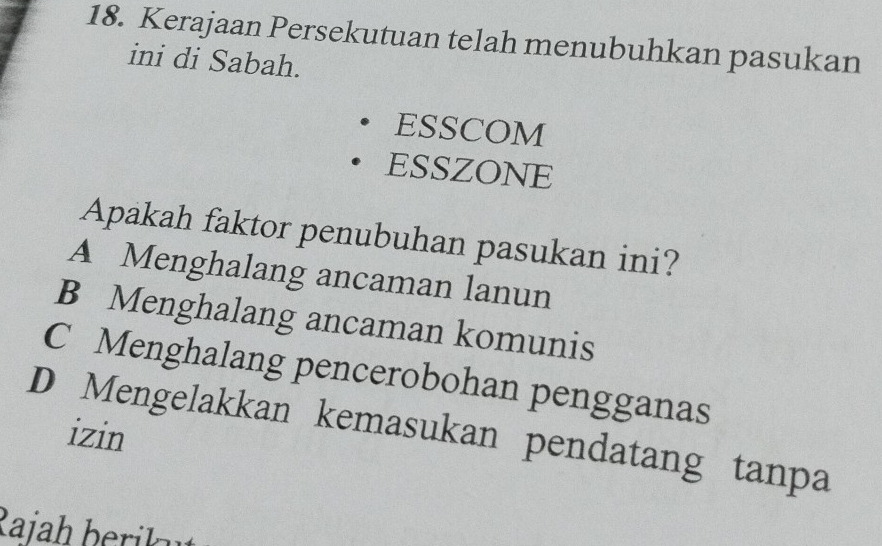 Kerajaan Persekutuan telah menubuhkan pasukan
ini di Sabah.
ESSCOM
ESSZONE
Apakah faktor penubuhan pasukan ini?
A Menghalang ancaman lanun
B Menghalang ancaman komunis
C Menghalang pencerobohan pengganas
D Mengelakkan kemasukan pendatang tanpa izin
Rajah berik u