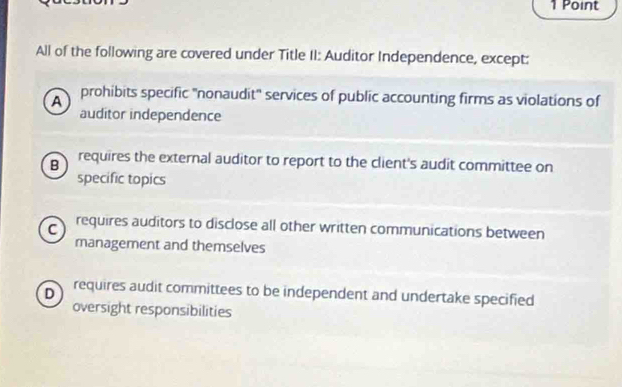 All of the following are covered under Title II: Auditor Independence, except:
A prohibits specific 'nonaudit'' services of public accounting firms as violations of
auditor independence
B requires the external auditor to report to the client's audit committee on
specific topics
C requires auditors to disclose all other written communications between
management and themselves
D requires audit committees to be independent and undertake specified
oversight responsibilities