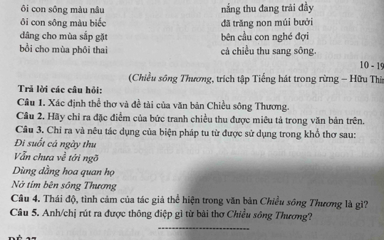 ôi con sông màu nâu nắng thu đang trải đầy 
ôi con sông màu biếc đã trăng non múi bưởi 
dâng cho mùa sắp gặt bên cầu con nghé đợi 
bồi cho mùa phôi thai cả chiều thu sang sông.
10-19
(Chiều sông Thương, trích tập Tiếng hát trong rừng - Hữu Thir 
Trã lời các câu hỏi: 
Câu 1. Xác định thể thơ và đề tài của văn bản Chiều sông Thương. 
Cầu 2. Hãy chỉ ra đặc điểm của bức tranh chiều thu được miêu tả trong văn bản trên. 
Câu 3. Chỉ ra và nêu tác dụng của biện pháp tu từ được sử dụng trong khổ thơ sau: 
Đi suốt cả ngày thu 
Vẫn chưa về tới ngõ 
Dùng dằng hoa quan họ 
Nở tím bên sông Thương 
Câu 4. Thái độ, tình cảm của tác giả thể hiện trong văn bản Chiều sông Thương là gì? 
Câu 5. Anh/chị rút ra được thông điệp gì từ bài thơ Chiều sông Thương? 
_