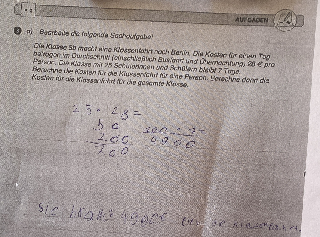 AUFGABEN 
a) Bearbeite die folgende Sachaufgabe! 
Die Klasse 8b macht eine Klassenfahrt nach Berlin. Die Kosten für einen Tag 
betragen im Durchschnitt (einschließlich Busfahrt und Übernachtung) 28 € pro 
Person. Die Klasse mit 25 Schülerinnen und Schülern bleibt 7 Tage. 
Berechne die Kosten für die Klassenfahrt für eine Person. Berechne dann die 
Kosten für die Klassenfahrt für die gesamte Klasse.