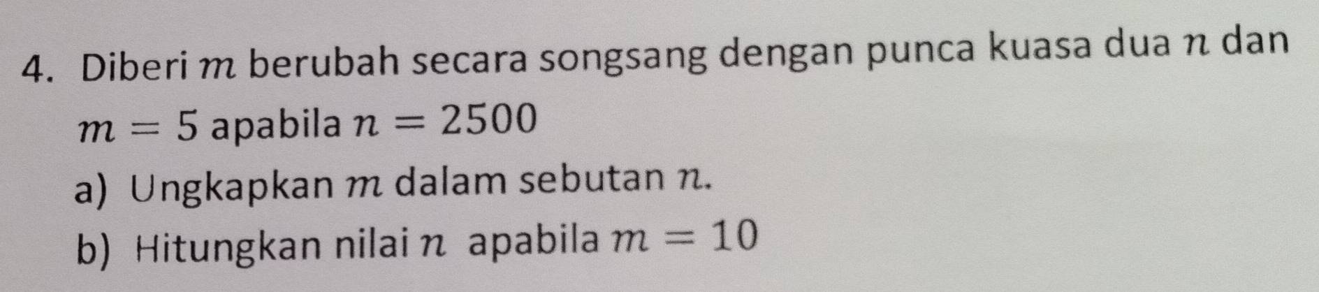 Diberi m berubah secara songsang dengan punca kuasa dua n dan
m=5 apabila n=2500
a) Ungkapkan m dalam sebutan n. 
b) Hitungkan nilai n apabila m=10