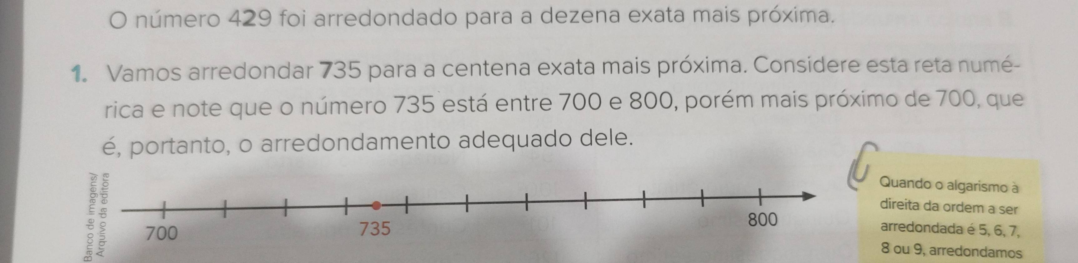 número 429 foi arredondado para a dezena exata mais próxima. 
1. Vamos arredondar 735 para a centena exata mais próxima. Considere esta reta numé- 
rica e note que o número 735 está entre 700 e 800, porém mais próximo de 700, que 
é, portanto, o arredondamento adequado dele. 
Quando o algarismo à 
direita da ordem a ser 
arredondada é 5, 6, 7,
8 ou 9, arredondamos