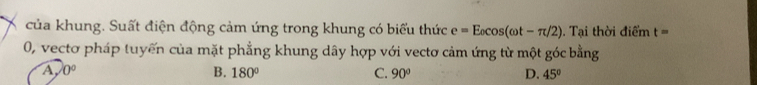 của khung. Suất điện động cảm ứng trong khung có biểu thức e=E_0cos (omega t-π /2). Tại thời điểm t=
0, vectơ pháp tuyến của mặt phẳng khung dây hợp với vectơ cảm ứng từ một góc bằng
A 0°
B. 180° C. 90° D. 45°