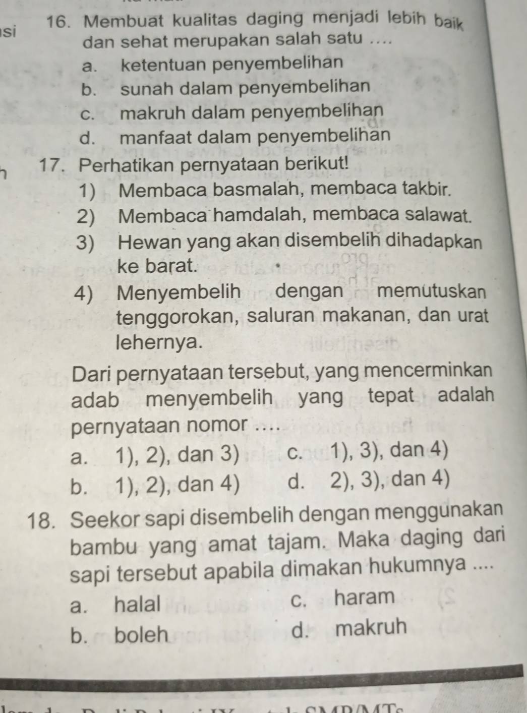 si
16. Membuat kualitas daging menjadi lebih baik
dan sehat merupakan salah satu ....
a. ketentuan penyembelihan
b. sunah dalam penyembelihan
c. makruh dalam penyembelihan
d. manfaat dalam penyembelihan
17. Perhatikan pernyataan berikut!
1) Membaca basmalah, membaca takbir.
2) Membaca hamdalah, membaca salawat.
3) Hewan yang akan disembelih dihadapkan
ke barat.
4) Menyembelih dengan memutuskan
tenggorokan, saluran makanan, dan urat
lehernya.
Dari pernyataan tersebut, yang mencerminkan
adab menyembelih yang tepat adalah
pernyataan nomor ....
a. 1),2) , dan 3) C. 1),3) , dan 4)
b. 1),2) , dan 4) dì 2),3) , dan 4)
18. Seekor sapi disembelih dengan menggunakan
bambu yang amat tajam. Maka daging dari
sapi tersebut apabila dimakan hukumnya ....
a. halal c. haram
b. boleh d. makruh