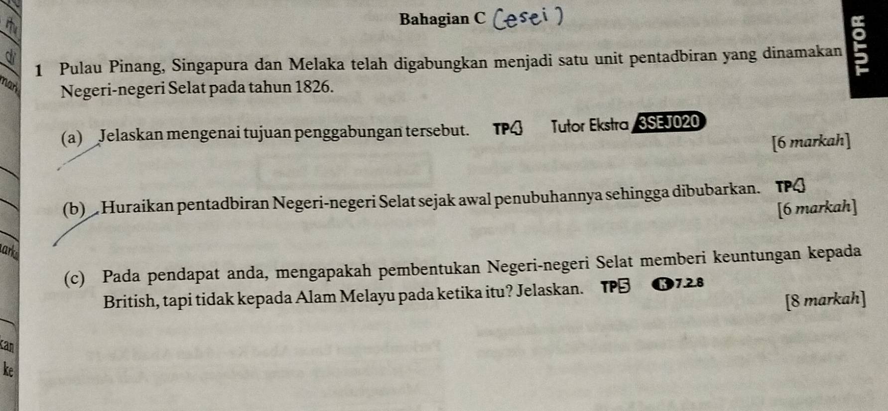 Bahagian C (esei ) 
1 Pulau Pinang, Singapura dan Melaka telah digabungkan menjadi satu unit pentadbiran yang dinamakan : 
d 
nar Negeri-negeri Selat pada tahun 1826. 
(a) Jelaskan mengenai tujuan penggabungan tersebut. TPG Jułor Eksło3SEJ020 
[6 markah] 
(b) Huraikan pentadbiran Negeri-negeri Selat sejak awal penubuhannya sehingga dibubarkan. TPQ 
[6 markah] 
arks 
(c) Pada pendapat anda, mengapakah pembentukan Negeri-negeri Selat memberi keuntungan kepada 
British, tapi tidak kepada Alam Melayu pada ketika itu? Jelaskan. TPB B7.2.8 
[8 markah] 
Kan 
ke