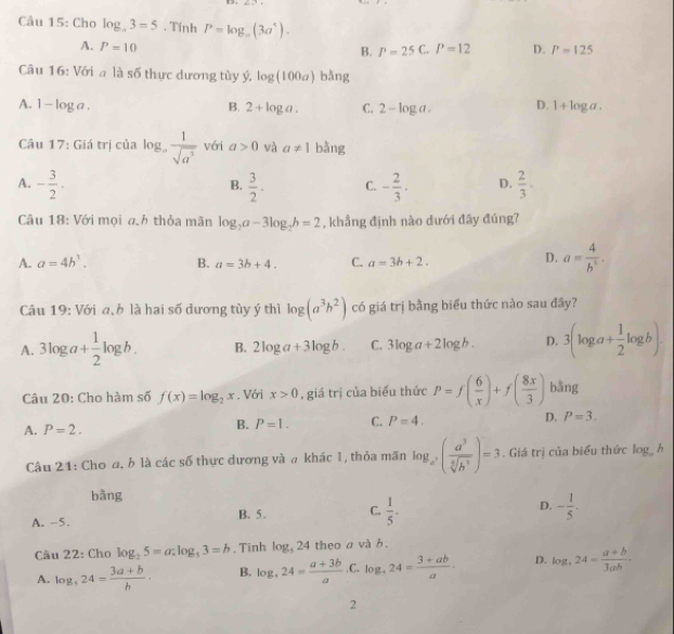 Cho log _a3=5. Tính P=log _a(3a^4).
A. P=10 a P=12 D. P=125
B. P=25
Câu 16: Với a là số thực dương tùy ý, log (100a) bǎng
A. 1-log a. B. 2+log a. C. 2-log a. D. 1+log a.
Câu 17: Giá trị của log _a 1/sqrt(a^2)  với a>0 và a!= 1 bằng
A. - 3/2 .  3/2 . C. - 2/3 . D.  2/3 .
B.
Câu 18: Với mọi ah thỏa mãn log _2a-3log _2b=2 , khẳng định nào dưới đây đúng?
A. a=4h^3. B. a=3b+4. C. a=3b+2.
D. a= 4/b^2 .
Câu 19: Với a, b là hai số dương tùy ý thì log (a^3b^2) có giá trị bằng biểu thức nào sau đây?
A. 3log a+ 1/2 log b. B. 2log a+3log b. C. 3log a+2log b. D. 3(log a+ 1/2 log b).
Câu 20: Cho hàm số f(x)=log _2x. Với x>0 , giá trị của biểu thức P=f( 6/x )+f( 8x/3 ) bằng
A. P=2.
B. P=1. C. P=4. D. P=3.
Câu 21: Cho a, b là các số thực dương và a khác 1, thỏa mãn log _a^2( a^3/sqrt[5](b^2) )=3. Giá trị của biểu thức log _ah
bằng
A. -5. B. 5. C.  1/5 . D. - 1/5 .
Câu 22: Cho log _25=a:log _53=b , Tinh log _524 theo a và b .
A. log _524= (3a+b)/b · B. log _324= (a+3b)/a  C. log _324= (3+ab)/a · D. log ,24= (a+b)/3ab .
2