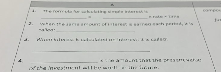 A 
1. The formula for calculating simple interest is compou 
_= _× rate × time 
fut 
2. When the same amount of interest is earned each period, it is 
_ 
called: 
3. When interest is calculated on interest, it is called: 
_ 
4. _is the amount that the present value 
of the investment will be worth in the future.