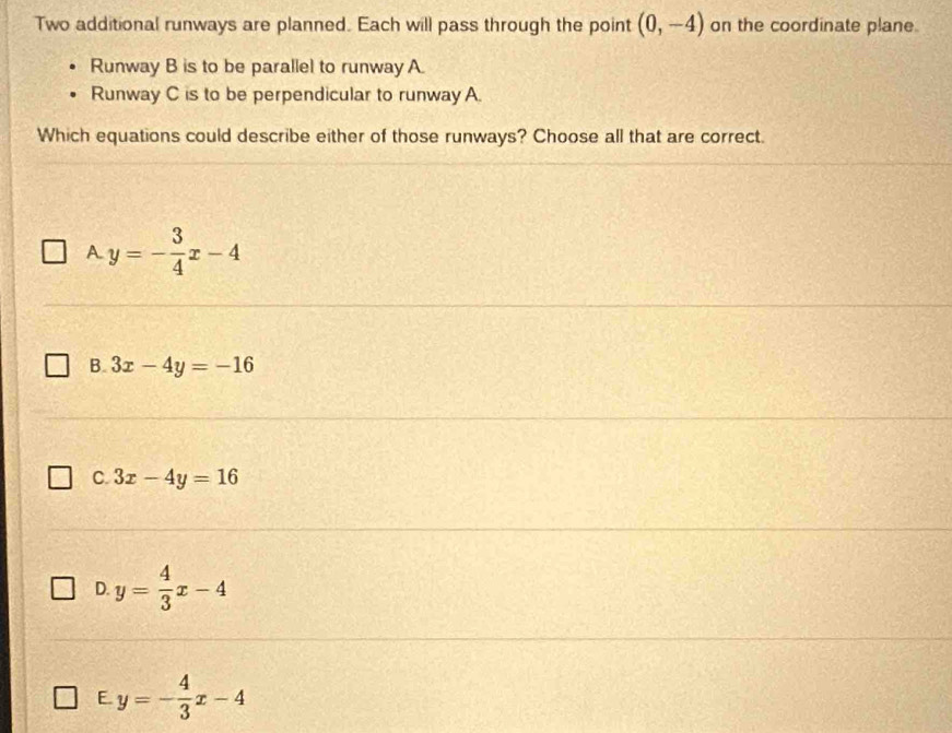 Two additional runways are planned. Each will pass through the point (0,-4) on the coordinate plane.
Runway B is to be parallel to runway A.
Runway C is to be perpendicular to runway A.
Which equations could describe either of those runways? Choose all that are correct.
A. y=- 3/4 x-4
B. 3x-4y=-16
C. 3x-4y=16
D. y= 4/3 x-4
E. y=- 4/3 x-4