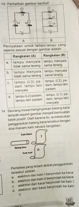 Perhatikan gambar berikut!
L
L2
L1
L3
A B
Pernyataan untuk lampu-lampu yan
sesuai dengan gambar adalah
14. Seorang siswa meng
tampak seperti gambar menjadī bermuatan
listrik positif. Oleh karena itu, ia melakukan
penggosokan batang kaca tersebut dengan
dua macam kain secara bergatian.
Kain Sutera I
Batang kaca
1
Kain wool
Peristiwa yang terjadi akibat penggosokan
tersebut adalah_
a. elektron dari kain I berpindah ke kaca
b. elektron dari kain II berpindah ke kaca
c. elektron dari kaca berpindah ke kain I
d. elektron dari kaca berpindah ke kain
"
87