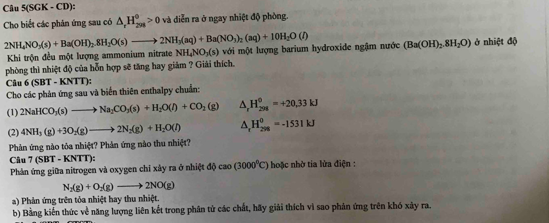 Câu 5(SGK - CD):
Cho biết các phản ứng sau có △ _rH_(298)^0>0 và diễn ra ở ngay nhiệt độ phòng.
2NH_4NO_3(s)+Ba(OH)_2.8H_2O(s)to 2NH_3(aq)+Ba(NO_3)_2(aq)+10H_2O(l) với một lượng barium hydroxide ngậm nước (Ba(OH)_2.8H_2O) ở nhiệt độ
Khi trộn đều một lượng ammonium nitrate NH_4NO_3(s)
phòng thì nhiệt độ của hỗn hợp sẽ tăng hay giảm ? Giải thích.
Câu 6 (SBT - KNTT):
Cho các phản ứng sau và biến thiên enthalpy chuẩn:
(1) 2NaHCO_3(s)to Na_2CO_3(s)+H_2O(l)+CO_2(g) △ _rH_(298)^0=+20,33kJ
(2) 4NH_3(g)+3O_2(g)to 2N_2(g)+H_2O(l) △ _rH_(298)^0=-1531kJ
Phản ứng nào tỏa nhiệt? Phản ứng nào thu nhiệt?
Câu 7(SBT T - KNTT):
Phản ứng giữa nitrogen và oxygen chỉ xảy ra ở nhiệt độ cao(3000^0C) hoặc nhờ tia lửa điện :
N_2(g)+O_2(g)to 2NO(g)
a) Phản ứng trên tỏa nhiệt hay thu nhiệt.
b) Bằng kiến thức về năng lượng liên kết trong phân tử các chất, hãy giải thích vì sao phản ứng trên khó xảy ra.