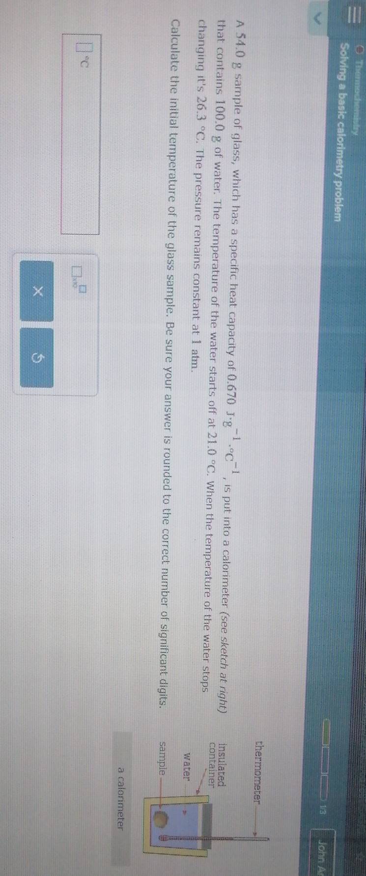 Thermochemistry 
Solving a basic calorimetry problem John A 
——— 1/3 
thermometer 
A 54.0 g sample of glass, which has a specific heat capacity of 0.670J· g^(-1)·°C^(-1) , is put into a calorimeter (see sketch at right) insulated 
that contains 100,0 g of water. The temperature of the water starts off at 21.0°C. When the temperature of the water stops 
container 
changing it's 26.3°C. The pressure remains constant at 1 atm. 
water 
Calculate the initial temperature of the glass sample. Be sure your answer is rounded to the correct number of significant digits. sample 
a calorimeter
□°C
□ * 10^(□)
X