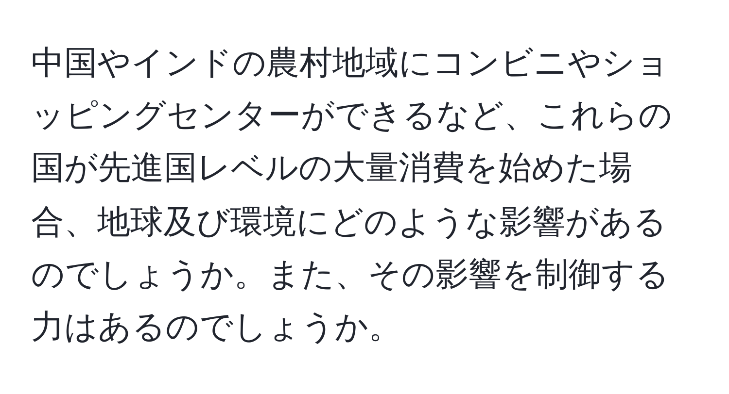 中国やインドの農村地域にコンビニやショッピングセンターができるなど、これらの国が先進国レベルの大量消費を始めた場合、地球及び環境にどのような影響があるのでしょうか。また、その影響を制御する力はあるのでしょうか。