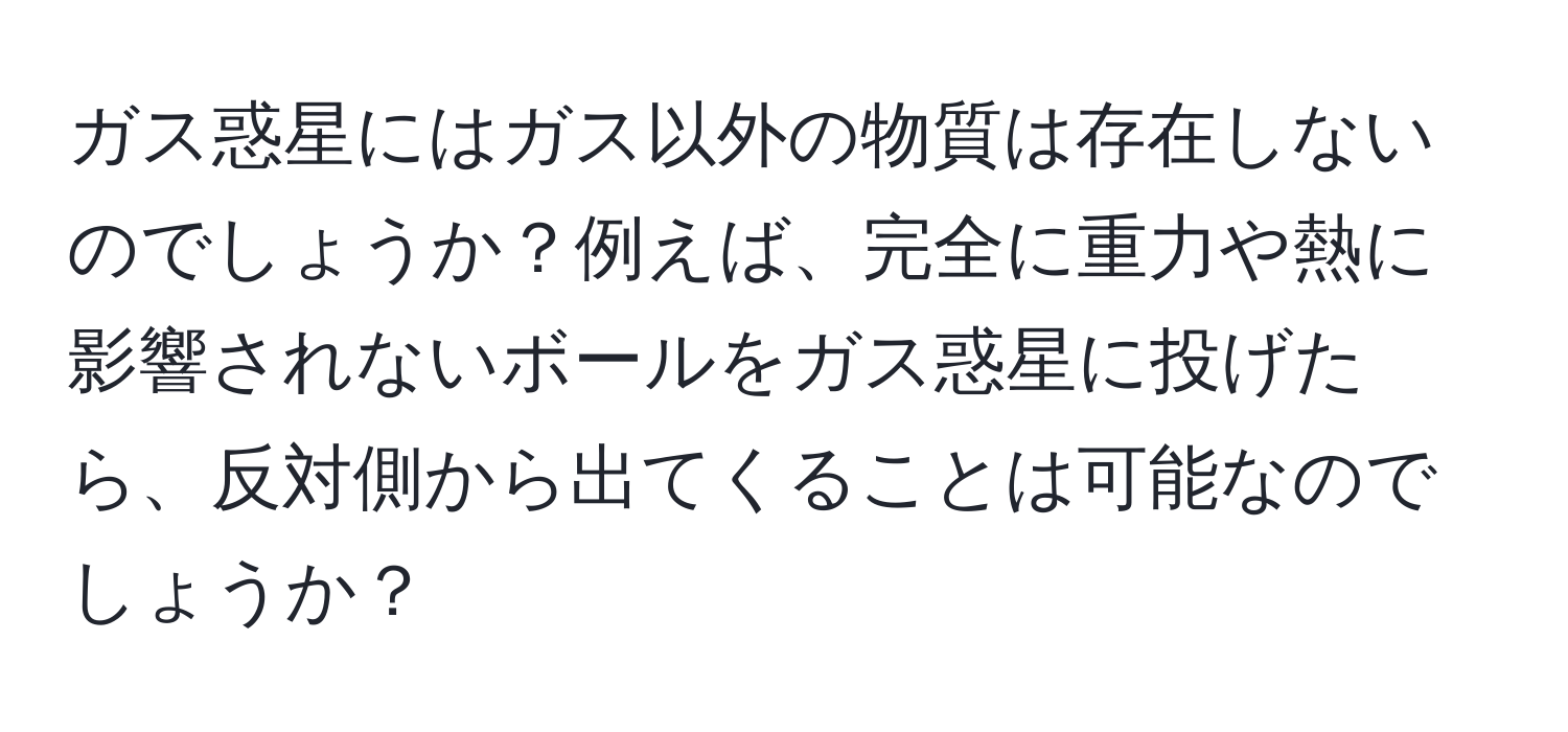 ガス惑星にはガス以外の物質は存在しないのでしょうか？例えば、完全に重力や熱に影響されないボールをガス惑星に投げたら、反対側から出てくることは可能なのでしょうか？