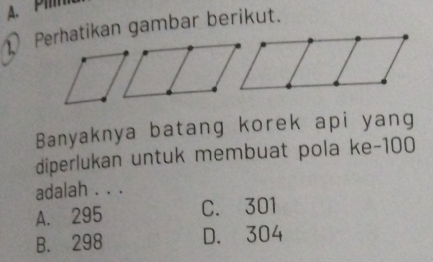 P
1Perhatikan gambar berikut.
Banyaknya batang korek api yang
diperlukan untuk membuat pola ke- 100
adalah . . .
A. 295 C. 301
B. 298 D. 304