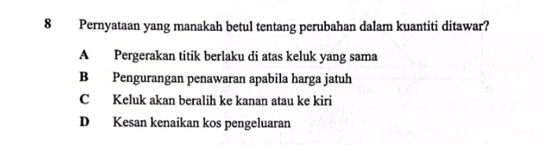 Pernyataan yang manakah betul tentang perubahan dalam kuantiti ditawar?
A Pergerakan titik berlaku di atas keluk yang sama
B Pengurangan penawaran apabila harga jatuh
C Keluk akan beralih ke kanan atau ke kiri
D Kesan kenaikan kos pengeluaran