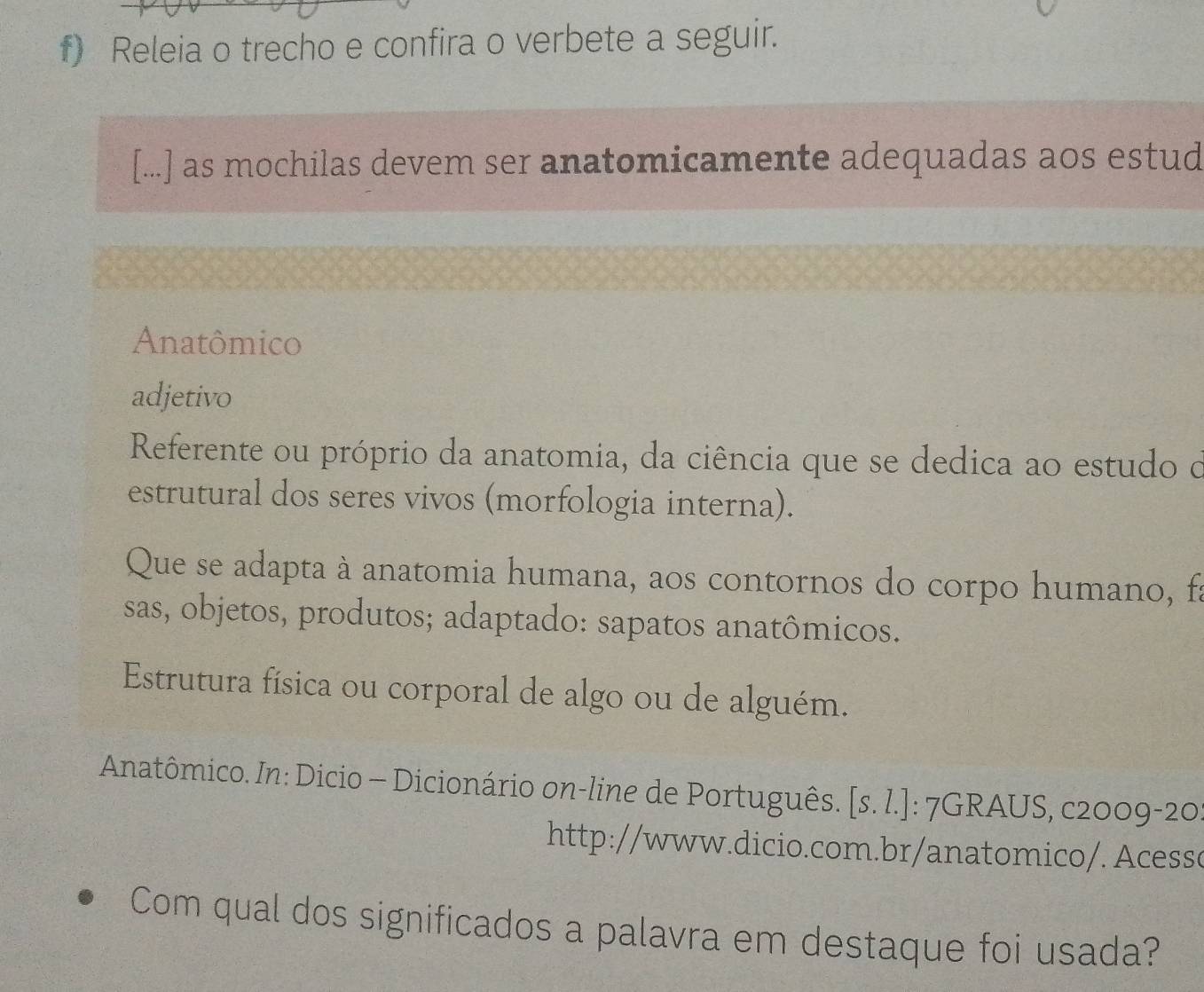 Releia o trecho e confira o verbete a seguir.
[...] as mochilas devem ser anatomicamente adequadas aos estud
Anatômico
adjetivo
Referente ou próprio da anatomia, da ciência que se dedica ao estudo o
estrutural dos seres vivos (morfologia interna).
Que se adapta à anatomia humana, aos contornos do corpo humano, fa
sas, objetos, produtos; adaptado: sapatos anatômicos.
Estrutura física ou corporal de algo ou de alguém.
Anatômico. In: Dicio - Dicionário on-line de Português. [s. l.]: 7GRAUS, c2009-20
http://www.dicio.com.br/anatomico/. Acessc
Com qual dos significados a palavra em destaque foi usada?