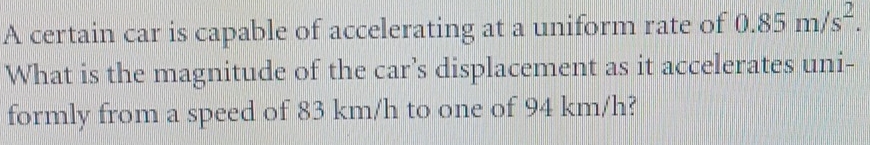 A certain car is capable of accelerating at a uniform rate of 0.85m/s^2. 
What is the magnitude of the car’s displacement as it accelerates uni- 
formly from a speed of 83 km/h to one of 94 km/h?