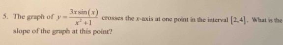The graph of y= 3xsin (x)/x^2+1  crosses the x-axis at one point in the interval [2,4]. What is the 
slope of the graph at this point?
