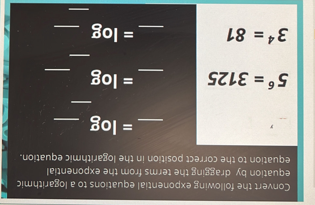 Convert the following exponential equations to a logarithmic 
equation by dragging the terms from the exponential 
equation to the correct position in the logarithmic equation. 
y 
__ =log
_
5^6=3125
_ =log _ 
_
3^4=81
_ =log _ 
_