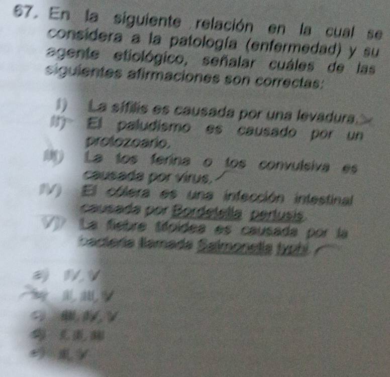 En la siguiente relación en la cual se 
considera a la patología (enfermedad) y su 
agente etiológico, señalar cuáles de las 
siguientes afirmaciones son correctas: 
) La sifilis es causada por una levadura. 
l El paludísmo es causado por un 
protozoario. 
() La tos ferina o tos convulsiva es 
causada por virus. 
IV) El cólera es una infección intestinal 
causada por Bordetella pertusi 
La fiebre téoídea es causada por la 
bactería lamada Salmonelía typhi 
a i V 
w 
L