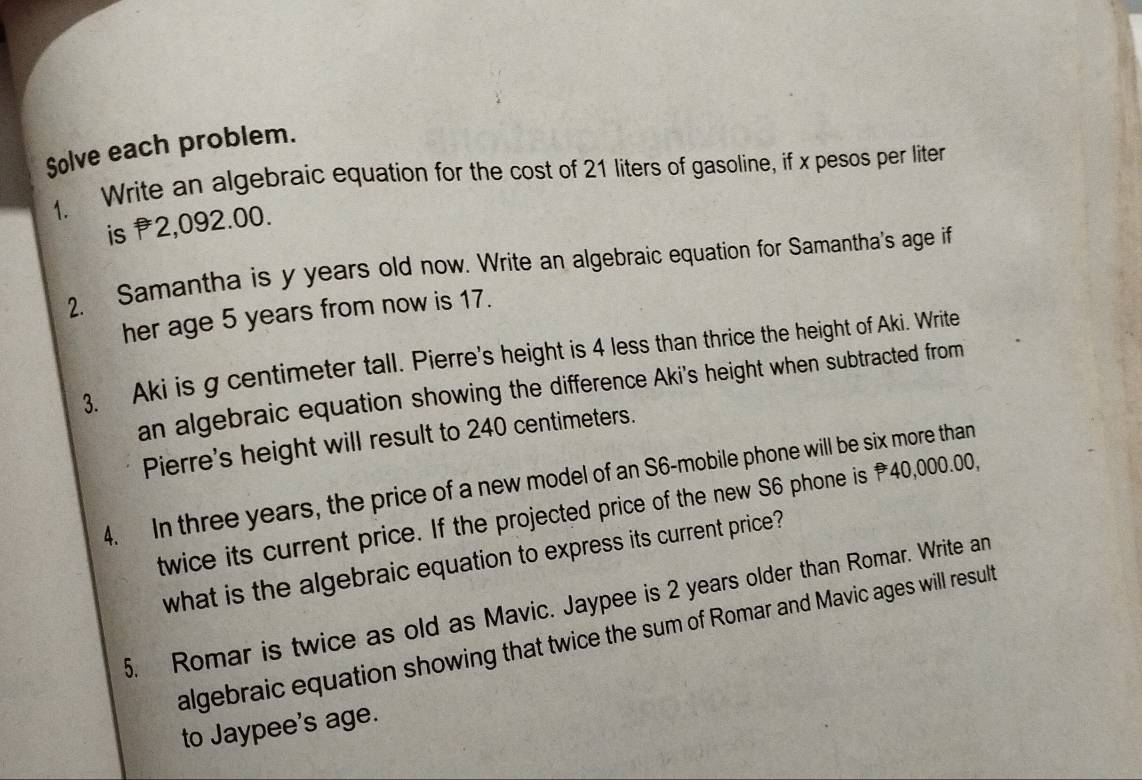 Solve each problem. 
1. Write an algebraic equation for the cost of 21 liters of gasoline, if x pesos per liter
is P2,092.00. 
2. Samantha is y years old now. Write an algebraic equation for Samantha's age if 
her age 5 years from now is 17. 
3. Aki is g centimeter tall. Pierre's height is 4 less than thrice the height of Aki. Write 
an algebraic equation showing the difference Aki's height when subtracted from 
Pierre's height will result to 240 centimeters. 
4. In three years, the price of a new model of an S6 -mobile phone will be six more than 
twice its current price. If the projected price of the new S6 phone is 40,000.00, 
what is the algebraic equation to express its current price? 
5. Romar is twice as old as Mavic. Jaypee is 2 years older than Romar. Write an 
algebraic equation showing that twice the sum of Romar and Mavic ages will result 
to Jaypee's age.