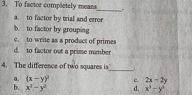 To factor completely means_ .
a. to factor by trial and error
b. to factor by grouping
c. to write as a product of primes
d. to factor out a prime number
4. The difference of two squares is_ .
a. (x-y)^2 c. 2x-2y
b. x^2-y^2 d. x^3-y^3