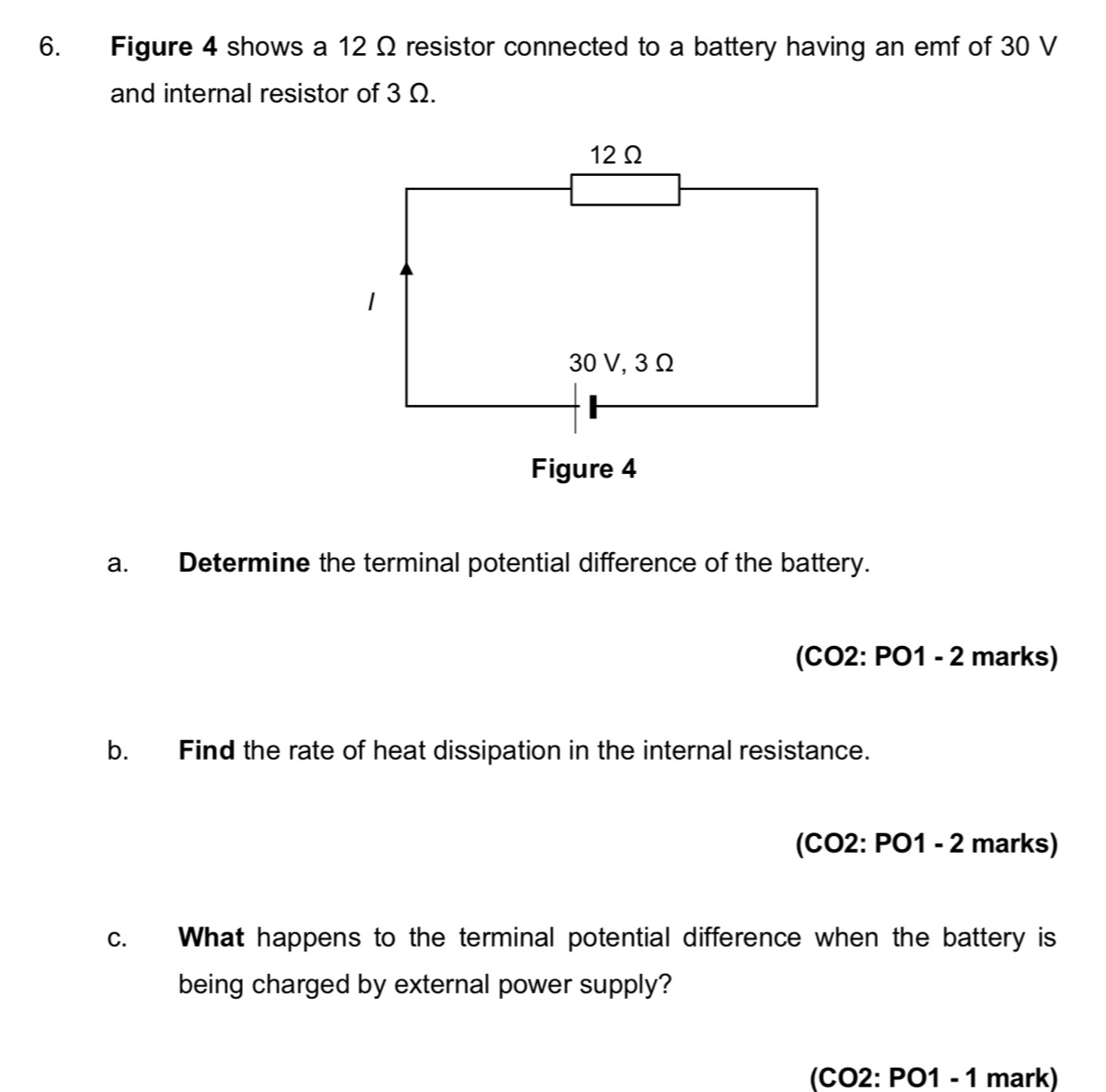 Figure 4 shows a 12 Ω resistor connected to a battery having an emf of 30 V
and internal resistor of 3 Ω. 
a. Determine the terminal potential difference of the battery. 
(CO2: PO1 - 2 marks) 
b. Find the rate of heat dissipation in the internal resistance. 
(CO2: PO1 - 2 marks) 
c. What happens to the terminal potential difference when the battery is 
being charged by external power supply? 
(CO2: PO1 - 1 mark)