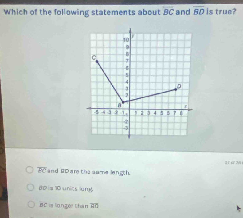 Which of the following statements about overline BC and overline BD is true?
10
V
9
8
C 7
6
5
4
3
D
2
B
x
-5 -4 -3 -2 -1 -1 1 2 3 4 5 6 7 8
-2
-3
17 of 26
overline BC and overline BD are the same length.
BD is 10 units long.
overline BC is longer than overline BD.