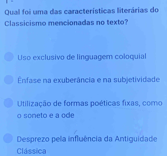 Qual foi uma das características literárias do
Classicismo mencionadas no texto?
Uso exclusivo de linguagem coloquial
Ênfase na exuberância e na subjetividade
Utilização de formas poéticas fixas, como
o soneto e a ode
Desprezo pela influência da Antiguidade
Clássica