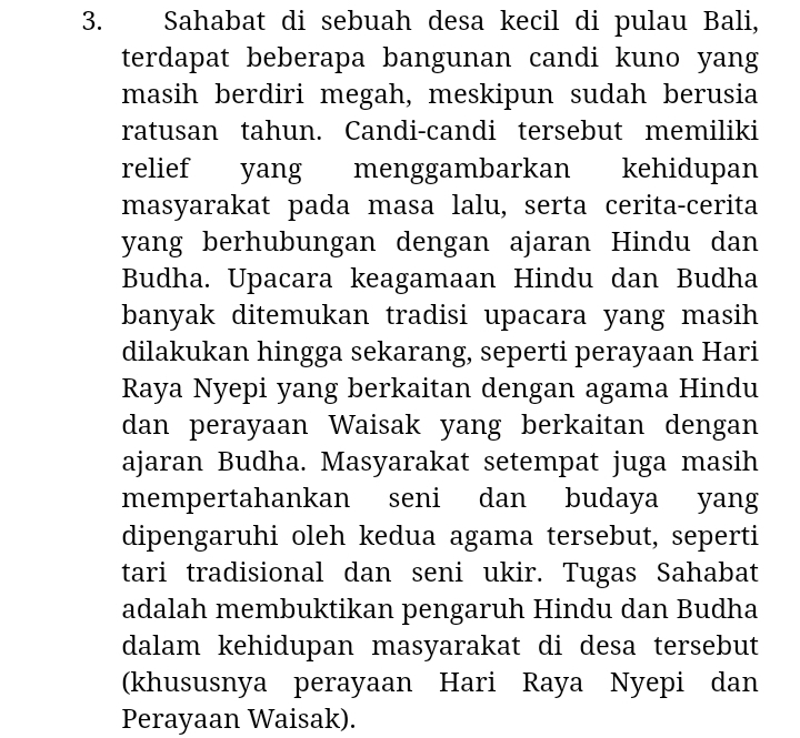 Sahabat di sebuah desa kecil di pulau Bali, 
terdapat beberapa bangunan candi kuno yang 
masih berdiri megah, meskipun sudah berusia 
ratusan tahun. Candi-candi tersebut memiliki 
relief yang menggambarkan kehidupan 
masyarakat pada masa lalu, serta cerita-cerita 
yang berhubungan dengan ajaran Hindu dan 
Budha. Upacara keagamaan Hindu dan Budha 
banyak ditemukan tradisi upacara yang masih 
dilakukan hingga sekarang, seperti perayaan Hari 
Raya Nyepi yang berkaitan dengan agama Hindu 
dan perayaan Waisak yang berkaitan dengan 
ajaran Budha. Masyarakat setempat juga masih 
mempertahankan seni dan budaya yang 
dipengaruhi oleh kedua agama tersebut, seperti 
tari tradisional dan seni ukir. Tugas Sahabat 
adalah membuktikan pengaruh Hindu dan Budha 
dalam kehidupan masyarakat di desa tersebut 
(khususnya perayaan Hari Raya Nyepi dan 
Perayaan Waisak).