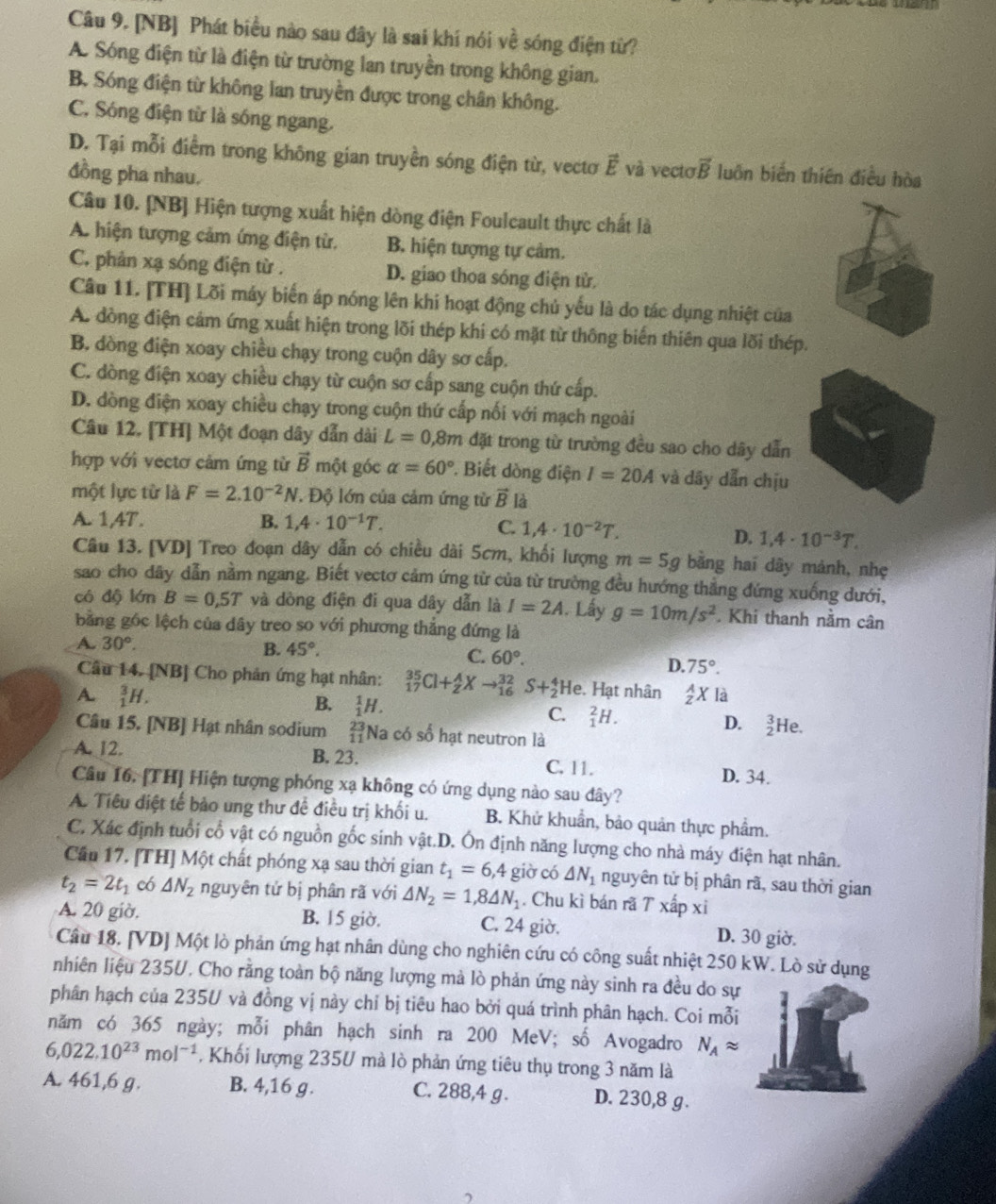 [NB] Phát biểu nào sau đây là sai khí nói về sóng điện từ?
A. Sóng điện từ là điện từ trường lan truyền trong không gian.
B. Sóng điện từ không lan truyền được trong chân không.
C. Sóng điện từ là sóng ngang.
D. Tại mỗi điểm trong không gian truyền sóng điện từ, vectơ vector E và vecto vector B luồn biến thiên điều hòa
đồng pha nhau.
Câu 10. [NB] Hiện tượng xuất hiện dòng điện Foulcault thực chất là
A. hiện tượng cảm ứng điện từ. B. hiện tượng tự cảm.
C. phản xạ sóng điện từ . D. giao thoa sóng điện tử.
Câu 11. [TH] Lõi máy biến áp nóng lên khi hoạt động chủ yếu là do tác dụng nhiệt của
A. đòng điện cảm ứng xuất hiện trong lõi thép khi có mặt từ thông biến thiên qua lõi thép.
B. dòng điện xoay chiều chạy trong cuộn dây sơ cấp.
C. dòng điện xoay chiều chạy từ cuộn sơ cấp sang cuộn thứ cấp.
D. dòng điện xoay chiều chạy trong cuộn thứ cấp nối với mạch ngoài
Câu 12. [TH] Một đoạn dây dẫn dài L=0,8m đặt trong từ trường đều sao cho dây dẫn
hợp với vectơ cảm ứng từ vector B một góc alpha =60°. Biết dòng điện I=20A và dây dẫn chịu
một lực từ là F=2.10^(-2)N * Độ lớn của cảm ứng từ vector B là
A. 1,4T. B. 1,4· 10^(-1)T.
C. 1,4· 10^(-2)T. D. 1,4· 10^(-3)T.
Câu 13. [VD] Treo đoạn dây dẫn có chiều dài 5cm, khối lượng m=5g bằng hai dây mảnh, nhẹ
sao cho dãy dẫn nằm ngang. Biết vectơ cảm ứng từ của từ trưởng đều hướng thẳng đứng xuống dưới,
có độ lớn B=0,5T và dòng điện đi qua dây dẫn là I=2A. Lấy g=10m/s^2. Khi thanh nằm cân
bằng gốc lệch của dây treo so với phương thẳng đứng là
B. 45°. C. 60°.
A. 30°. D. 75°.
Câu 14. [NB] Cho phản ứng hạt nhân: _(17)^(35)Cl+_2^(AXto _(16)^(32)S+_2^4He.. Hạt nhân frac A)zX là
A beginarrayr 3 1endarray H. B. _1^(1H. C. _1^2H. D. beginarray)r 3 2endarray
Câu 15. [NB] Hạt nhân sodium beginarrayr 23 11endarray Na có số hạt neutron là He.
A. 12. B. 23. C. 11.
D. 34.
Câu 16, [TH] Hiện tượng phóng xạ không có ứng dụng nào sau dây?
A. Tiêu điệt tế bảo ung thư đề điều trị khối u. B. Khử khuẩn, bảo quản thực phẩm.
C. Xác định tuổi cổ vật có nguồn gốc sinh vật.D. Ôn định năng lượng cho nhà máy điện hạt nhân.
Cầu 17. [TH] Một chất phóng xạ sau thời gian t_1=6,4 giờ có △ N_1 nguyên tử bị phân rã, sau thời gian
t_2=2t_1 có △ N_2 nguyên tử bị phân rã với △ N_2=1,8△ N_1. Chu kì bán rã T xấp xỉ
A. 20 giờ. B. 15 giờ. C. 24 giờ. D. 30 giờ.
Câu 18. [VD] Một lò phản ứng hạt nhân dùng cho nghiên cứu có công suất nhiệt 250 kW. Lò sử dụng
nhiên liệu 235V. Cho rằng toàn bộ năng lượng mả lò phản ứng này sinh ra đều do sự
phân hạch của 235U và đồng vị này chỉ bị tiêu hao bởi quá trình phân hạch. Coi mỗi
năm có 365 ngày; mỗi phân hạch sinh ra 200 MeV; số Avogadro N_Aapprox
6,022.10^(23)mol^(-1) , Khối lượng 235U mà lò phản ứng tiêu thụ trong 3 năm là
A. 461,6 g. B. 4,16 g . C. 288,4 g . D. 230,8 g.